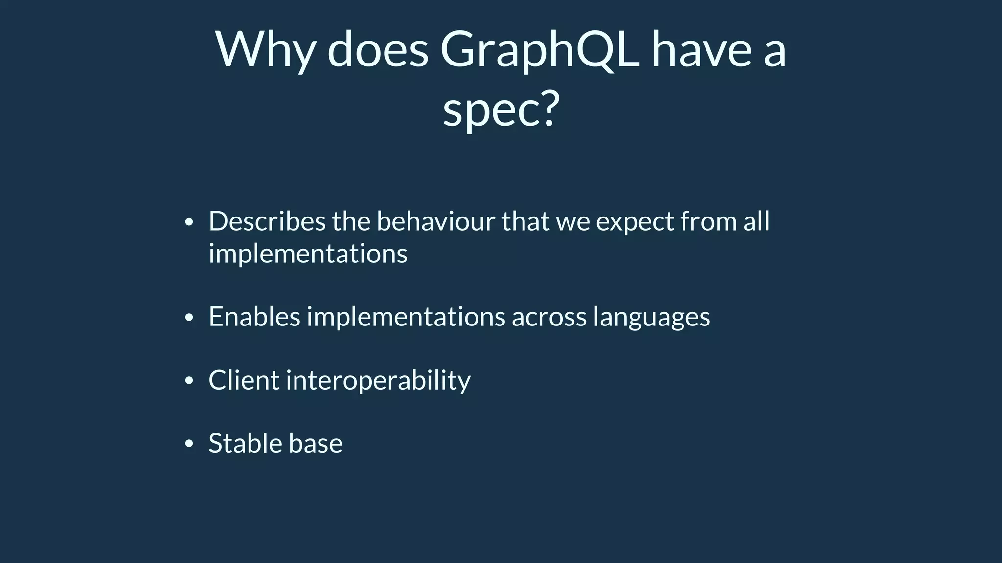 Why does GraphQL have a
spec?
• Describes the behaviour that we expect from all
implementations
• Enables implementations across languages
• Client interoperability
• Stable base
 