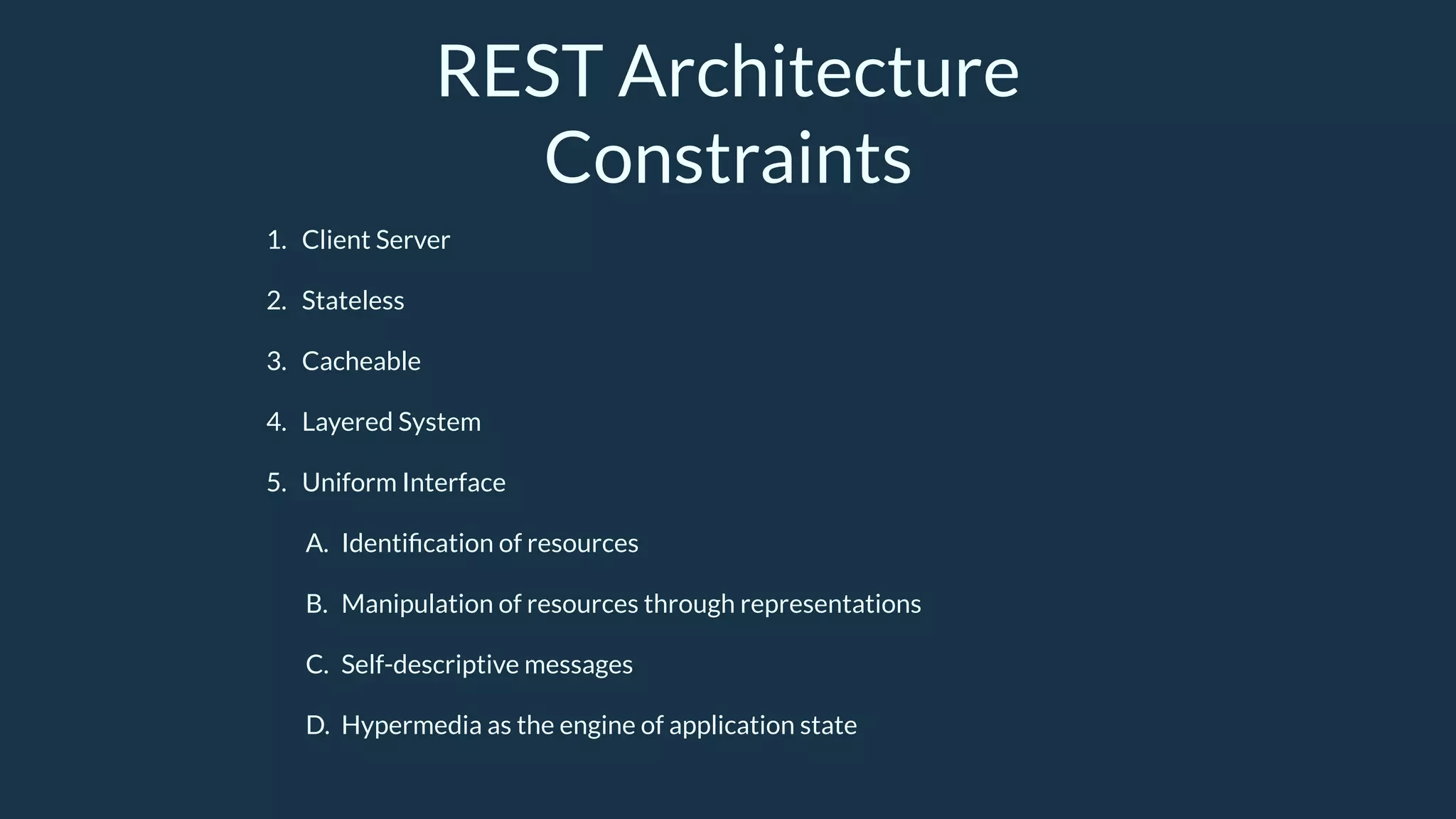 REST Architecture
Constraints
1. Client Server
2. Stateless
3. Cacheable
4. Layered System
5. Uniform Interface
A. Identiﬁcation of resources
B. Manipulation of resources through representations
C. Self-descriptive messages
D. Hypermedia as the engine of application state
 