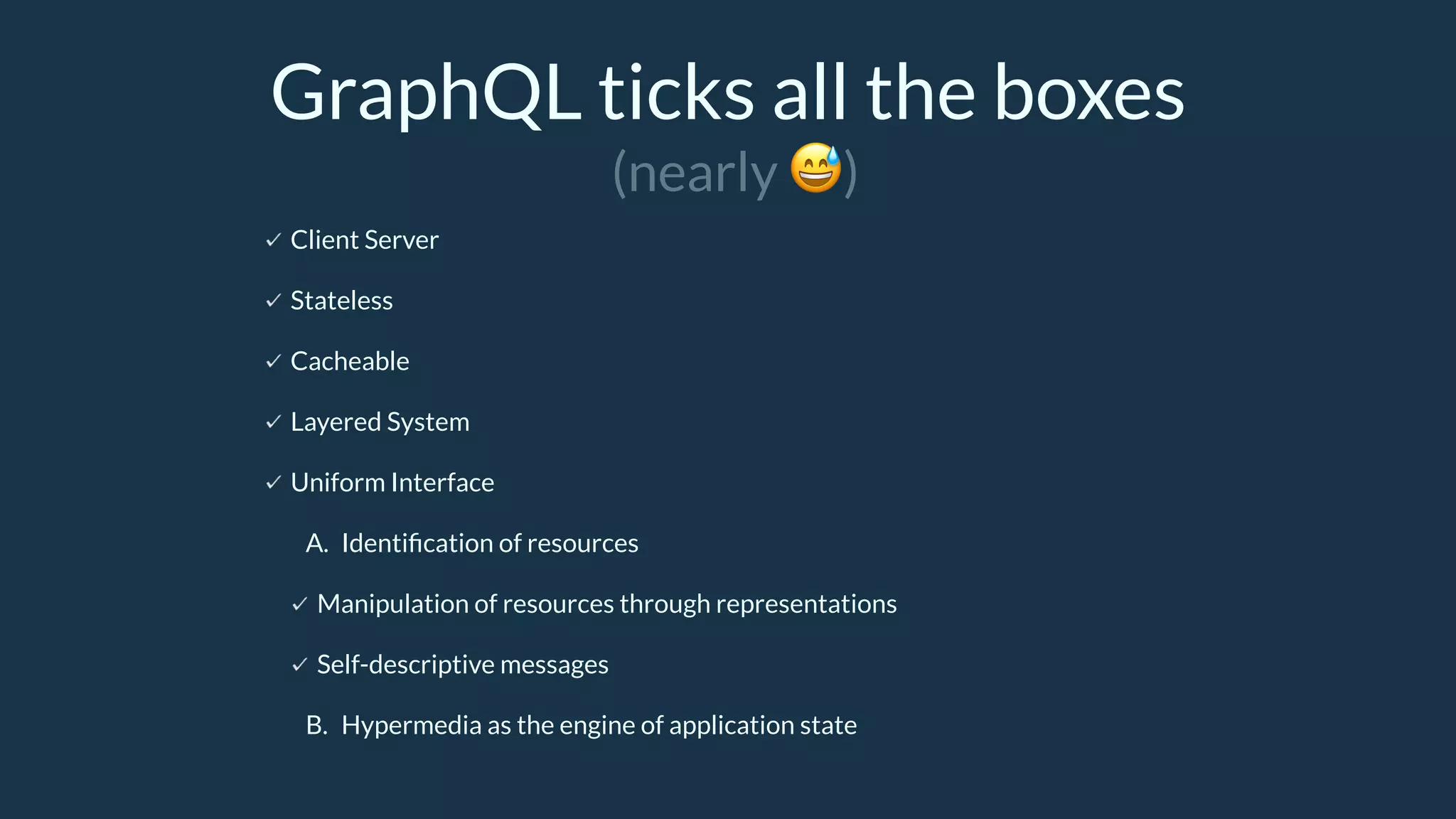 GraphQL ticks all the boxes
Client Server
Stateless
Cacheable
Layered System
Uniform Interface
A. Identiﬁcation of resources
Manipulation of resources through representations
Self-descriptive messages
B. Hypermedia as the engine of application state
(nearly 😅)
 