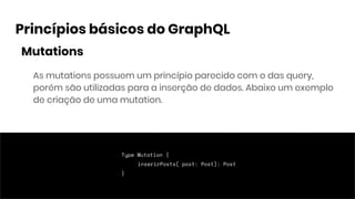 Princípios básicos do GraphQL
Mutations
As mutations possuem um princípio parecido com o das query,
porém são utilizadas para a inserção de dados. Abaixo um exemplo
de criação de uma mutation.
Type Mutation {
inserirPosts( post: Post): Post
}
 