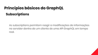 Princípios básicos do GraphQL
Subscriptions
As subscriptions permitem reagir a modificações de informações
no servidor dentro de um cliente de uma API GraphQL em tempo
real.
 