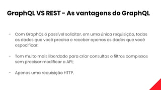 GraphQL VS REST - As vantagens do GraphQL
- Com GraphQL é possível solicitar, em uma única requisição, todos
os dados que você precisa e receber apenas os dados que você
especificar;
- Tem muito mais liberdade para criar consultas e filtros complexos
sem precisar modificar a API;
- Apenas uma requisição HTTP.
 