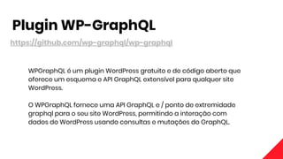 Plugin WP-GraphQL
https://github.com/wp-graphql/wp-graphql
WPGraphQL é um plugin WordPress gratuito e de código aberto que
oferece um esquema e API GraphQL extensível para qualquer site
WordPress.
O WPGraphQL fornece uma API GraphQL e / ponto de extremidade
graphql para o seu site WordPress, permitindo a interação com
dados do WordPress usando consultas e mutações do GraphQL.
 