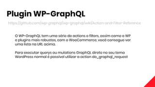 Plugin WP-GraphQL
https://github.com/wp-graphql/wp-graphql/wiki/Action-and-Filter-Reference
O WP-GraphQL tem uma série de actions e filters, assim como o WP
e plugins mais robustos, com o WooCommerce, você consegue ver
uma lista na URL acima.
Para executar querys ou mutations GraphQL direto no seu tema
WordPress normal é possível utilizar a action do_graphql_request
 