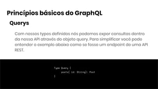 Princípios básicos do GraphQL
Com nossos types definidos nós podemos expor consultas dentro
da nossa API através do objeto query. Para simplificar você pode
entender o exemplo abaixo como se fosse um endpoint de uma API
REST.
Type Query {
posts( id: String): Post
}
Querys
 