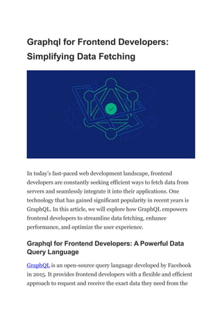 Graphql for Frontend Developers:
Simplifying Data Fetching
In today’s fast-paced web development landscape, frontend
developers are constantly seeking efficient ways to fetch data from
servers and seamlessly integrate it into their applications. One
technology that has gained significant popularity in recent years is
GraphQL. In this article, we will explore how GraphQL empowers
frontend developers to streamline data fetching, enhance
performance, and optimize the user experience.
Graphql for Frontend Developers: A Powerful Data
Query Language
GraphQL is an open-source query language developed by Facebook
in 2015. It provides frontend developers with a flexible and efficient
approach to request and receive the exact data they need from the
 