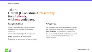 Taking the fast track
GraphQL soundness and schema-centricity
enables complex tooling to be developed,
resulting in
• tremendous speedup of FE development
• DRY and modular BE development
This is what we were looking for, and we found it.
An “agile” tool
The most surprising outcome that we didn’t expect
was the flexibility of the tool, and how it affects the
team dynamics, communication and workflow.
The discoverability, flexibility and tooling had direct
impact over team members interactions and
communications.
SOLUTION OVERVIEW
<tl;dr> 
GraphQL is custom API Gateway
for all clients,
with one codebase.
 