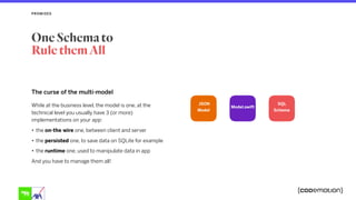 The curse of the multi-model
While at the business level, the model is one, at the
technical level you usually have 3 (or more)
implementations on your app:
• the on-the wire one, between client and server
• the persisted one, to save data on SQLite for example
• the runtime one, used to manipulate data in app
And you have to manage them all!
PROMISES
One Schema to
Rule them All
JSON 
Model
Model.swift
SQL
Schema
 