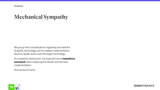 We group here considerations regarding how well the
GraphQL technology and his related implementation
libraries Apollo works with the target technology.
As a powerful abstraction, we expected some impedance
mismatch when analyzing the details and low level
implementation.
And we found some.
PROMISES
Mechanical Sympathy
 