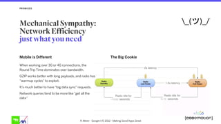 PROMISES
The Big Cookie
R. Meier - Google I/O 2012 - Making Good Apps Great
Mobile is Different
When working over 3G or 4G connections, the
Round Trip Time dominates over bandwidth.
GZIP works better with long payloads, and radio has
“warmup cycles” to exploit.
It’s much better to have “big data sync” requests.
Network queries tend to be more like “get all the
data”
Mechanical Sympathy: 
Network Efficiency  
just what you need
 