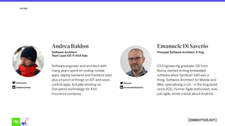 Principal Software Architect @ frog
Emanuele Di Saverio
CS Engineering graduate ’06 from
Rome, started writing embedded
software when Symbian S40 was a
thing. Software Architect for Mobile and
Web, specialising in UX - in the frog pond
since 2011. Former Agile enthusiast, now
just agile, wrote a book about Android.
INTRO
Software Architect
Team Lead iOS @ AXA Italy
Andrea Baldon
Software engineer and architect with
many years spent on coding mobile
apps, deploy backend and frontend sites
plus a bunch of things on IOT and voice
control apps. Actually working on
Disruption technology for AXA
Insurance company.
@hazam
/emanueledisaverio
@ultranano
/baldonandrea
 