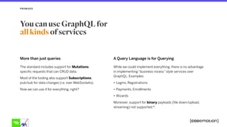 More than just queries A Query Language is for Querying
While we could implement everything, there is no advantage
in implementing “business-rocess” style services over
GraphQL. Examples:
• Logins, Registrations
• Payments, Enrollments
• Wizards
Moreover, support for binary payloads (file down/upload,
streaming) not supported *.
PROMISES
You can use GraphQL for  
all kinds of services
The standard includes support for Mutations:
specific requests that can CRUD data.
Most of the tooling also support Subscriptions:
pub/sub for data changes (i.e. over WebSockets).
Now we can use it for everything, right?
 