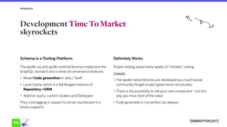 Schema is a Tooling Platform
The apollo-ios and apollo-android libraries implement the
GraphQL standard and a series of convenience features:
• Model Code generation in Java / Swift
• Local Cache, which is a full fledged instance of
Repository +ORM
• Watcher query, custom Scalars and Datatypes
They a bit lagging in respect to server counterpart (i.e
binary support)
Definitely Works
Proper tooling saved many weeks of “monkey” coding,
Caveats
• The apollo native libraries are developed by a much looser
community (forget project governance structures).
• There is the possibility to roll-your-own component - but this
way you miss most of the value
• Code generated is not perfect (as always)
PROMISES
Development Time To Market
skyrockets
 