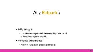 Why Ratpack ?
Is lightweight
It is a lean and powerful foundation, not an all-
encompassing framework.
Very good performance
Netty + Ratpack’s execution model
6 . 10
 