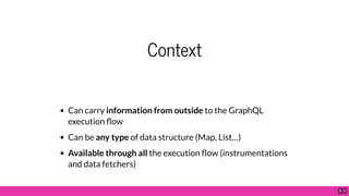 Context
Can carry information from outside to the GraphQL
execution ow
Can be any type of data structure (Map, List…)
Available through all the execution ow (instrumentations
and data fetchers)
9 . 3
 