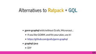 Alternatives to Ratpack + GQL
gorm-graphql with/without Grails, Micronaut…
If you like GORM, and ts your plan, use it!
graphql-java
DIY
https://github.com/grails/gorm-graphql
h // h l j d h d i / /l / 10 . 5
 