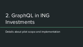 2. GraphQL in ING
Investments
Details about pilot scope and implementation
 