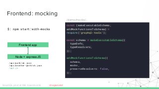 Frontend: mocking
GraphQL pilot at ING Investments
Node + expressJS
$: npm start:with-mocks
/api/path/ok.json
/api/another-path/ok.json
/gql.js
const {makeExecutableSchema,
addMockFunctionsToSchema} =
require('graphql-tools');
const schema = makeExecutableSchema({
typeDefs,
typeResolvers,
});
addMockFunctionsToSchema({
schema,
mocks,
preserveResolvers: false,
});
Frontend app
/demo/mocks/..
@legkoletat
 