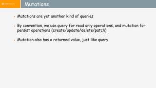 Mutations
● Mutations are yet another kind of queries
● By convention, we use query for read only operations, and mutation for
persist operations (create/update/delete/patch)
● Mutation also has a returned value, just like query
 