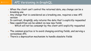 API Versioning in GraphQL
● When the client can’t control the returned data, any change can be a
breaking one
● Any change that is considered as a breaking one, requires a new API
version
● In contrast, GraphQL only returns the data that's explicitly requested
● New capabilities can be added via new new fields
○ Which will not be consumpt by the client until explicitly requested
● The common practice is to avoid changing existing fields, and serving a
versionless API.
● There’s a deprecation mechanism to handle obsolete fields
 