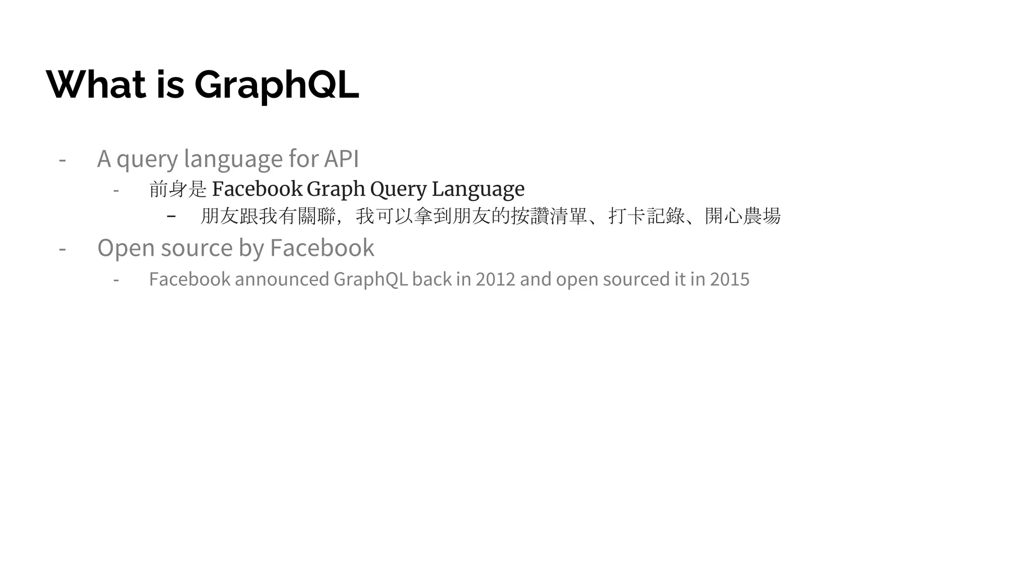 What is GraphQL
- A query language for API
- 前身是 Facebook Graph Query Language
- 朋友跟我有關聯,我可以拿到朋友的按讚清單、打卡記錄、開心農場
- Open source by Facebook
- Facebook announced GraphQL back in 2012 and open sourced it in 2015