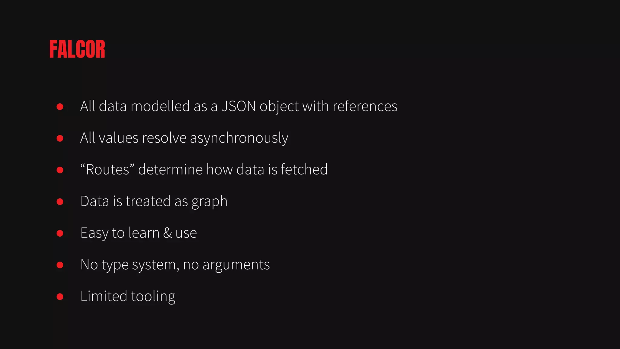 ● All data modelled as a JSON object with references
● All values resolve asynchronously
● “Routes” determine how data is fetched
● Data is treated as graph
● Easy to learn & use
● No type system, no arguments
● Limited tooling
FALCOR
 