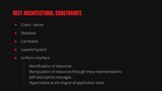 ● Client - Server
● Stateless
● Cacheable
● Layered System
● Uniform Interface
○ Identification of resources
○ Manipulation of resources through these representations
○ Self-descriptive messages
○ Hypermedia as the engine of application state
REST ARCHITECTURAL CONSTRAINTS
 
