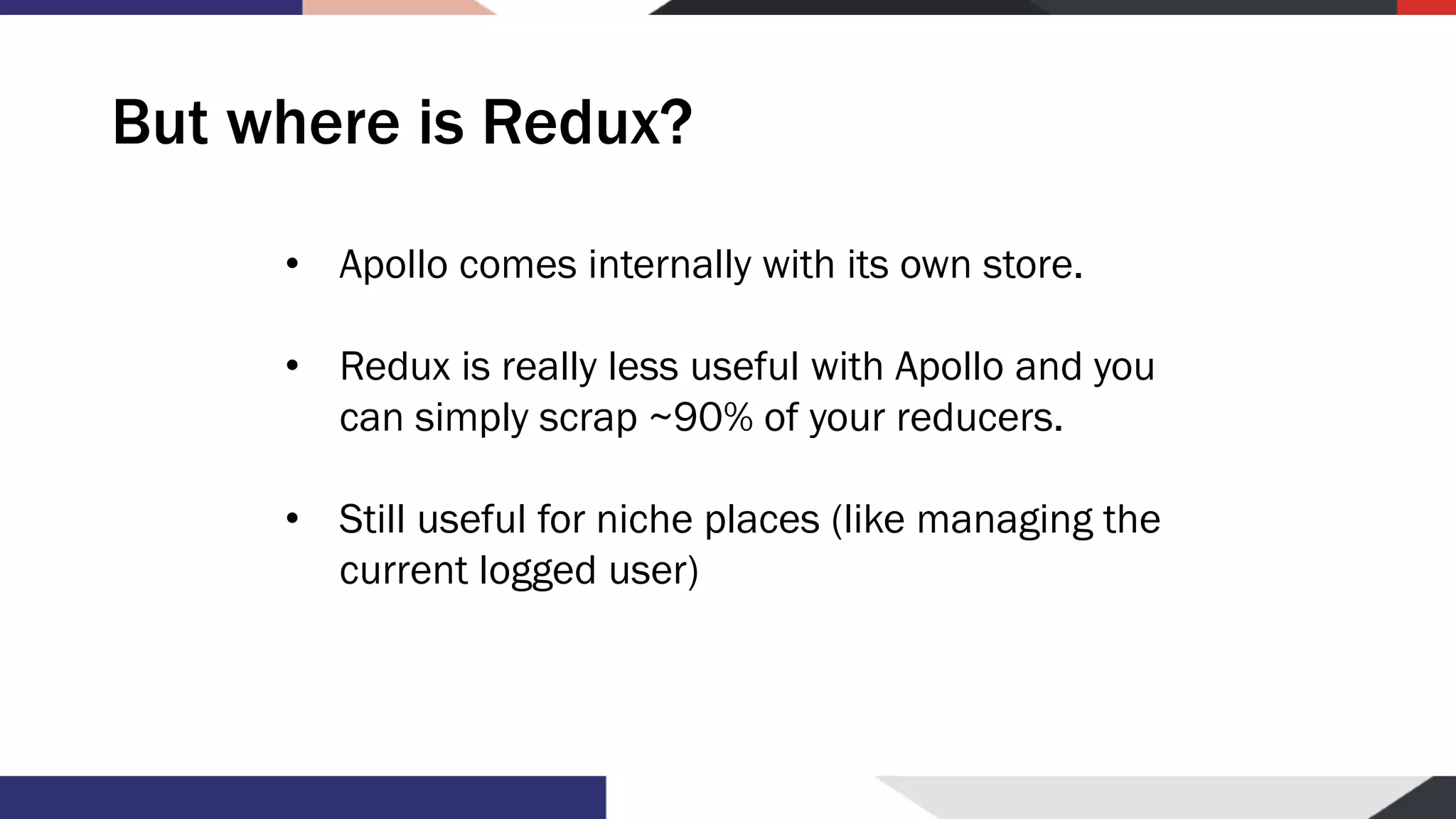 But where is Redux? • Apollo comes internally with its own store. • Redux is really less useful with Apollo and you can simply scrap ~90% of your reducers. • Still useful for niche places (like managing the current logged user) 