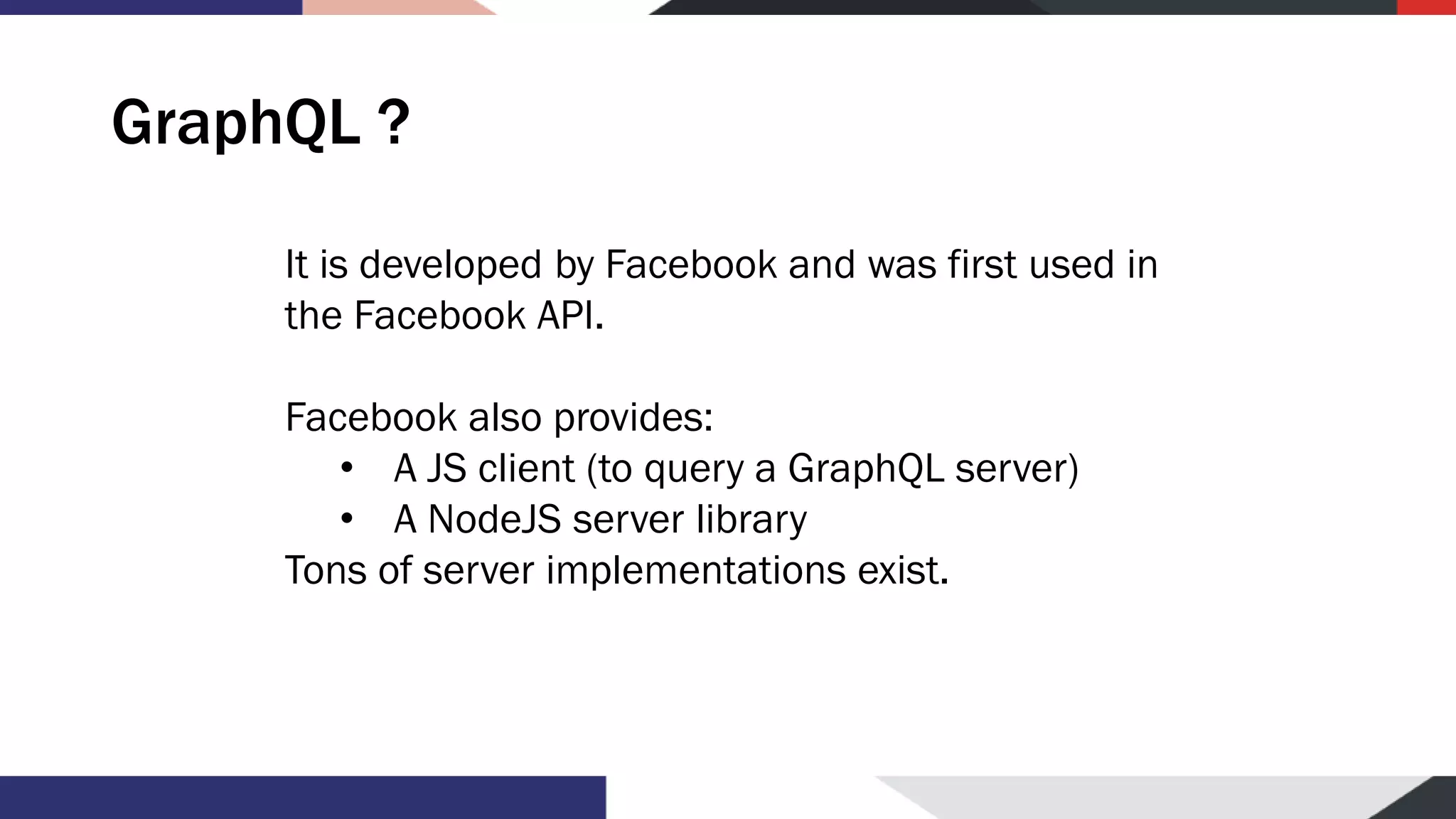 GraphQL ? It is developed by Facebook and was first used in the Facebook API. Facebook also provides: • A JS client (to query a GraphQL server) • A NodeJS server library Tons of server implementations exist. 