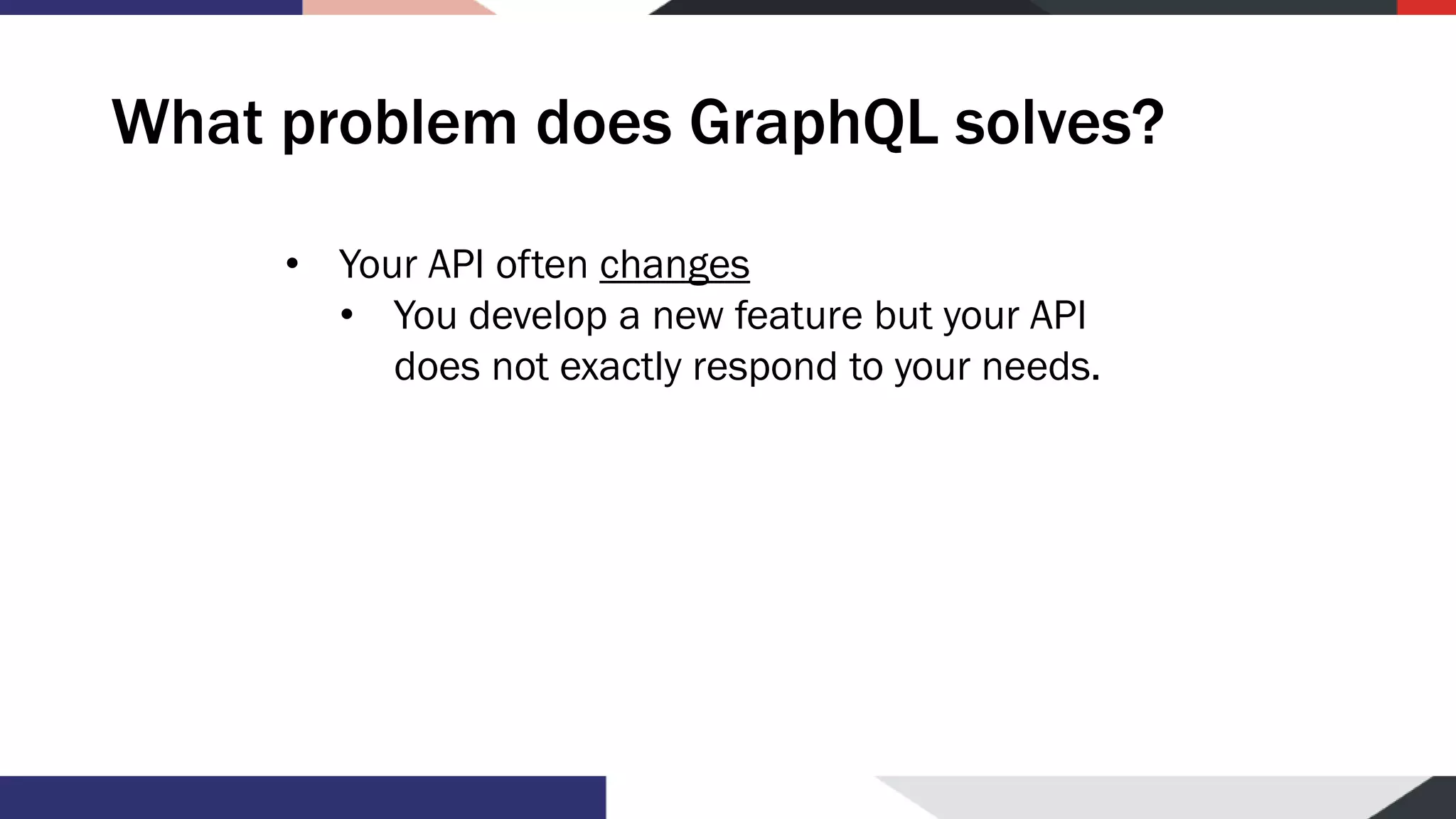 What problem does GraphQL solves? • Your API often changes • You develop a new feature but your API does not exactly respond to your needs. 