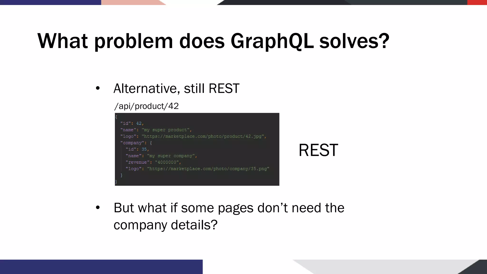 What problem does GraphQL solves? • Alternative, still REST • But what if some pages don’t need the company details? /api/product/42 REST 