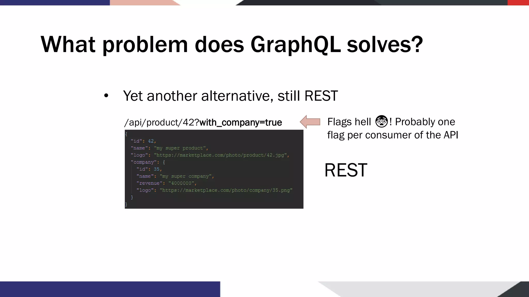 What problem does GraphQL solves? • Yet another alternative, still REST /api/product/42?with_company=true REST Flags hell 😨! Probably one flag per consumer of the API 