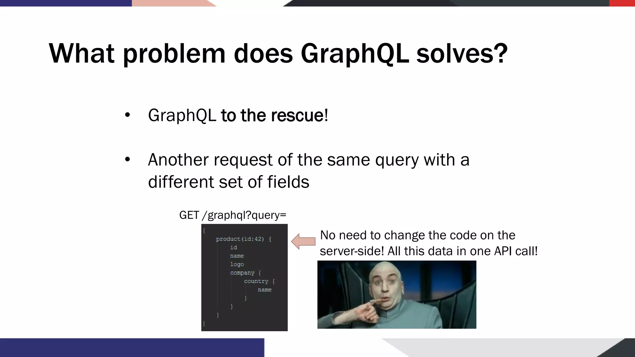What problem does GraphQL solves? • GraphQL to the rescue! • Another request of the same query with a different set of fields No need to change the code on the server-side! All this data in one API call! GET /graphql?query= 