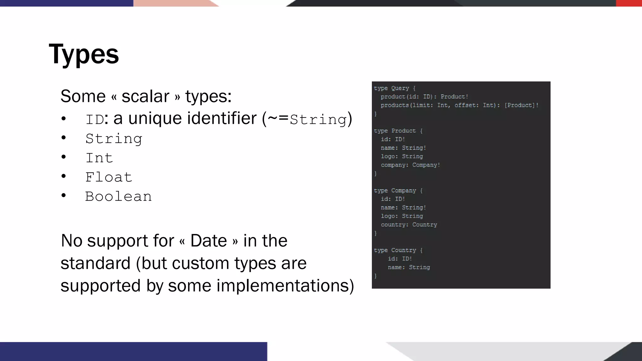 Types Some « scalar » types: • ID: a unique identifier (~=String) • String • Int • Float • Boolean No support for « Date » in the standard (but custom types are supported by some implementations) 
