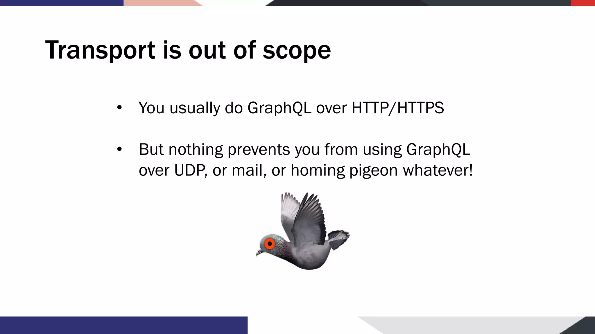 Transport is out of scope • You usually do GraphQL over HTTP/HTTPS • But nothing prevents you from using GraphQL over UDP, or mail, or homing pigeon whatever! 