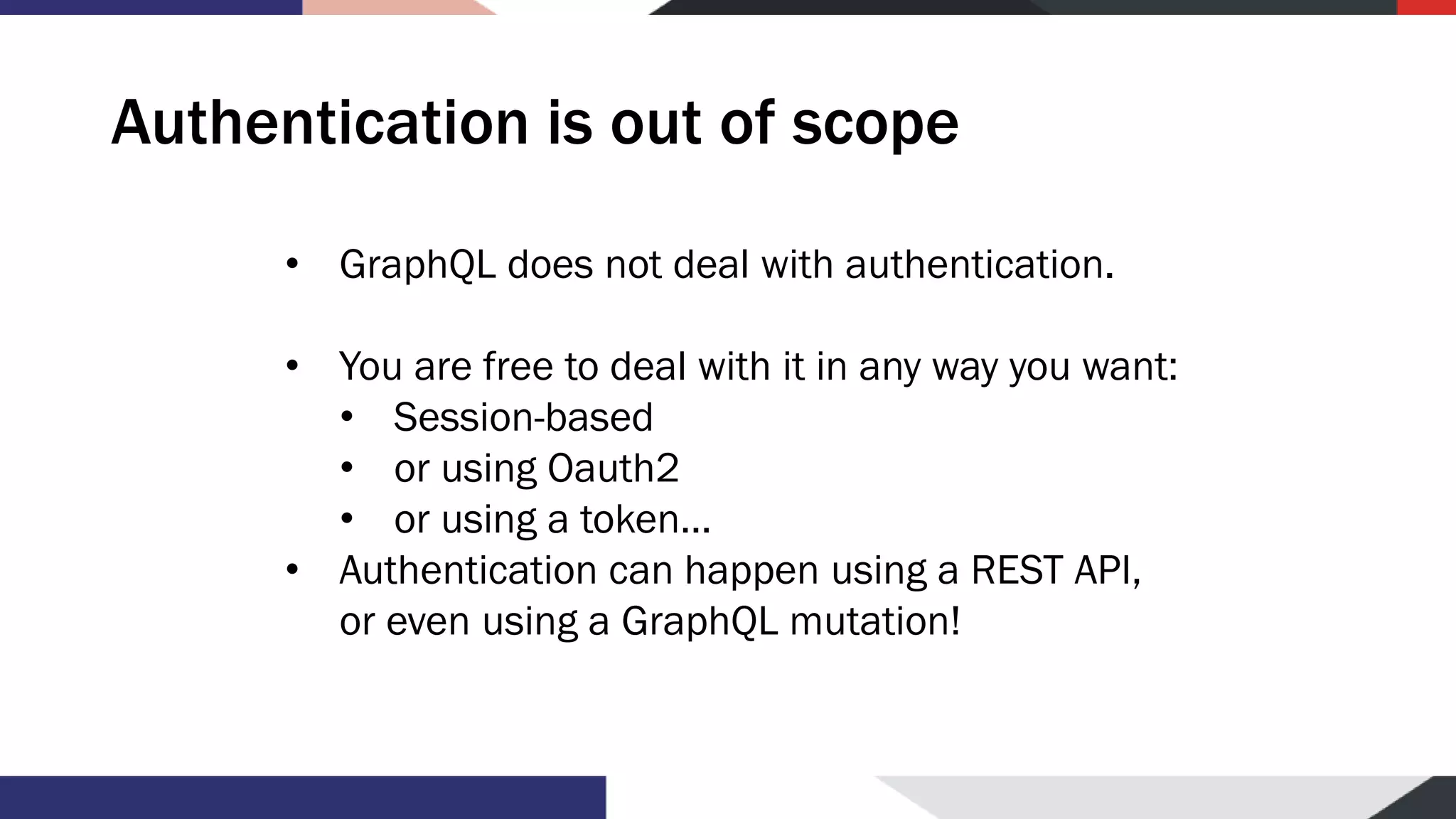 Authentication is out of scope • GraphQL does not deal with authentication. • You are free to deal with it in any way you want: • Session-based • or using Oauth2 • or using a token… • Authentication can happen using a REST API, or even using a GraphQL mutation! 