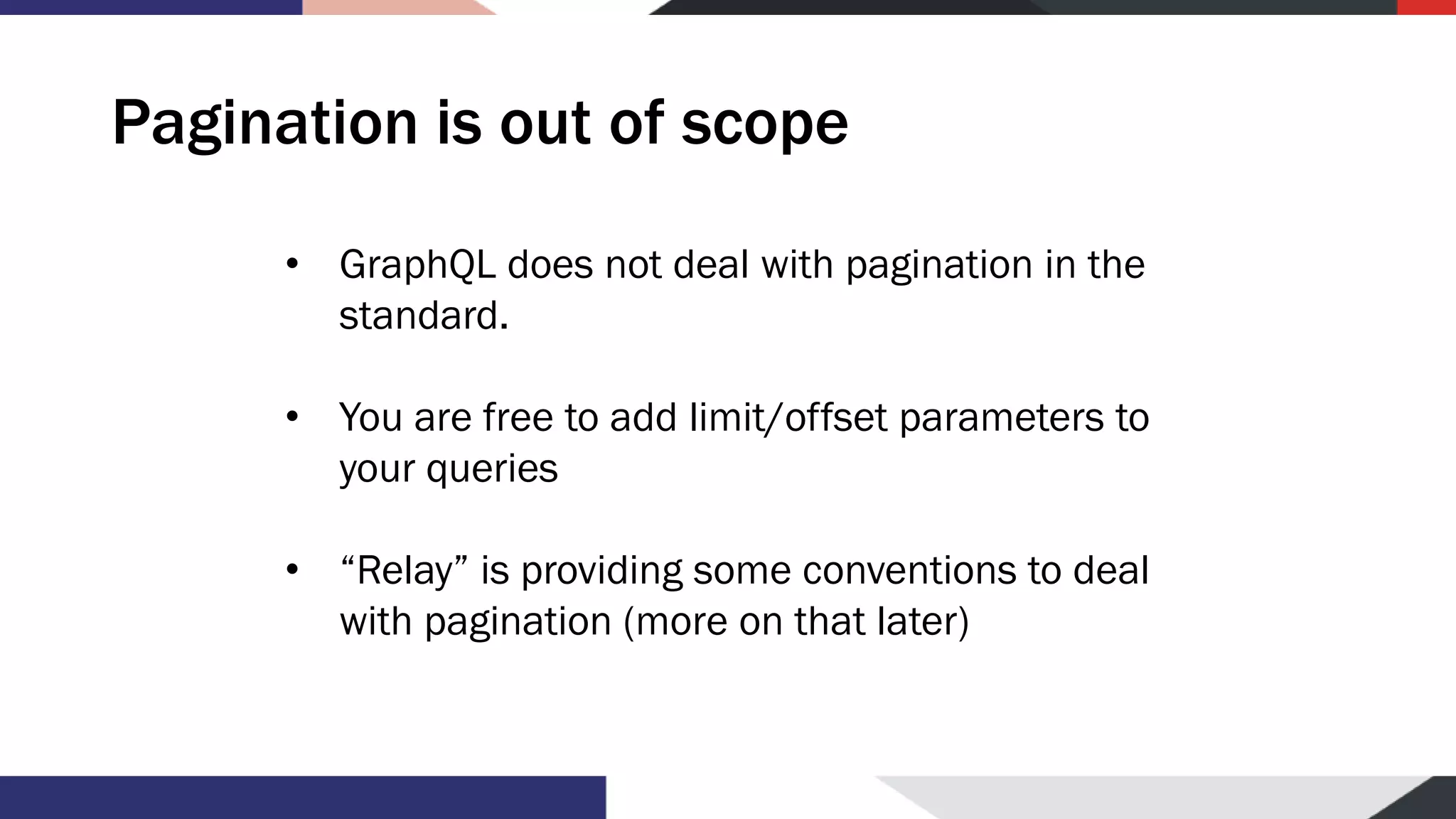 Pagination is out of scope • GraphQL does not deal with pagination in the standard. • You are free to add limit/offset parameters to your queries • “Relay” is providing some conventions to deal with pagination (more on that later) 