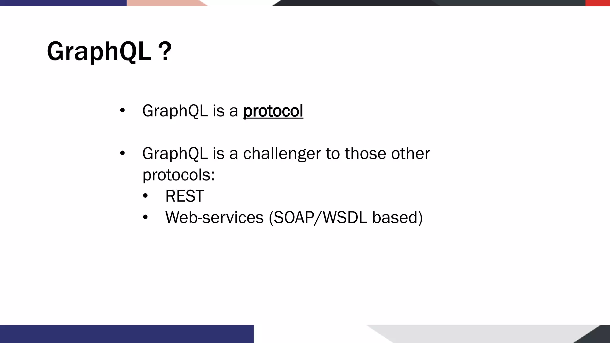 GraphQL ? • GraphQL is a protocol • GraphQL is a challenger to those other protocols: • REST • Web-services (SOAP/WSDL based) 