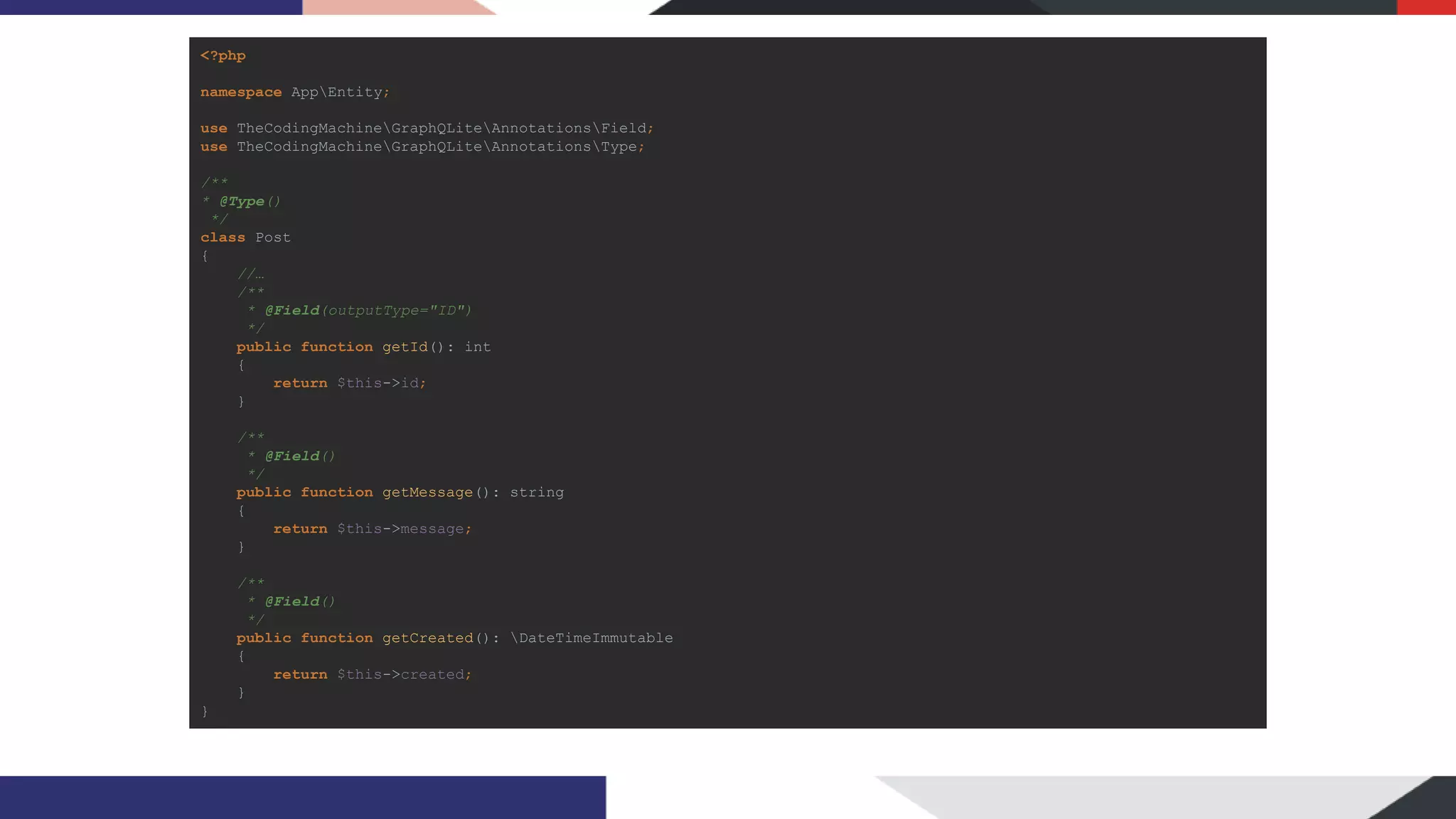 <?php namespace AppEntity; use TheCodingMachineGraphQLiteAnnotationsField; use TheCodingMachineGraphQLiteAnnotationsType; /** * @Type() */ class Post { //… /** * @Field(outputType="ID") */ public function getId(): int { return $this->id; } /** * @Field() */ public function getMessage(): string { return $this->message; } /** * @Field() */ public function getCreated(): DateTimeImmutable { return $this->created; } } 