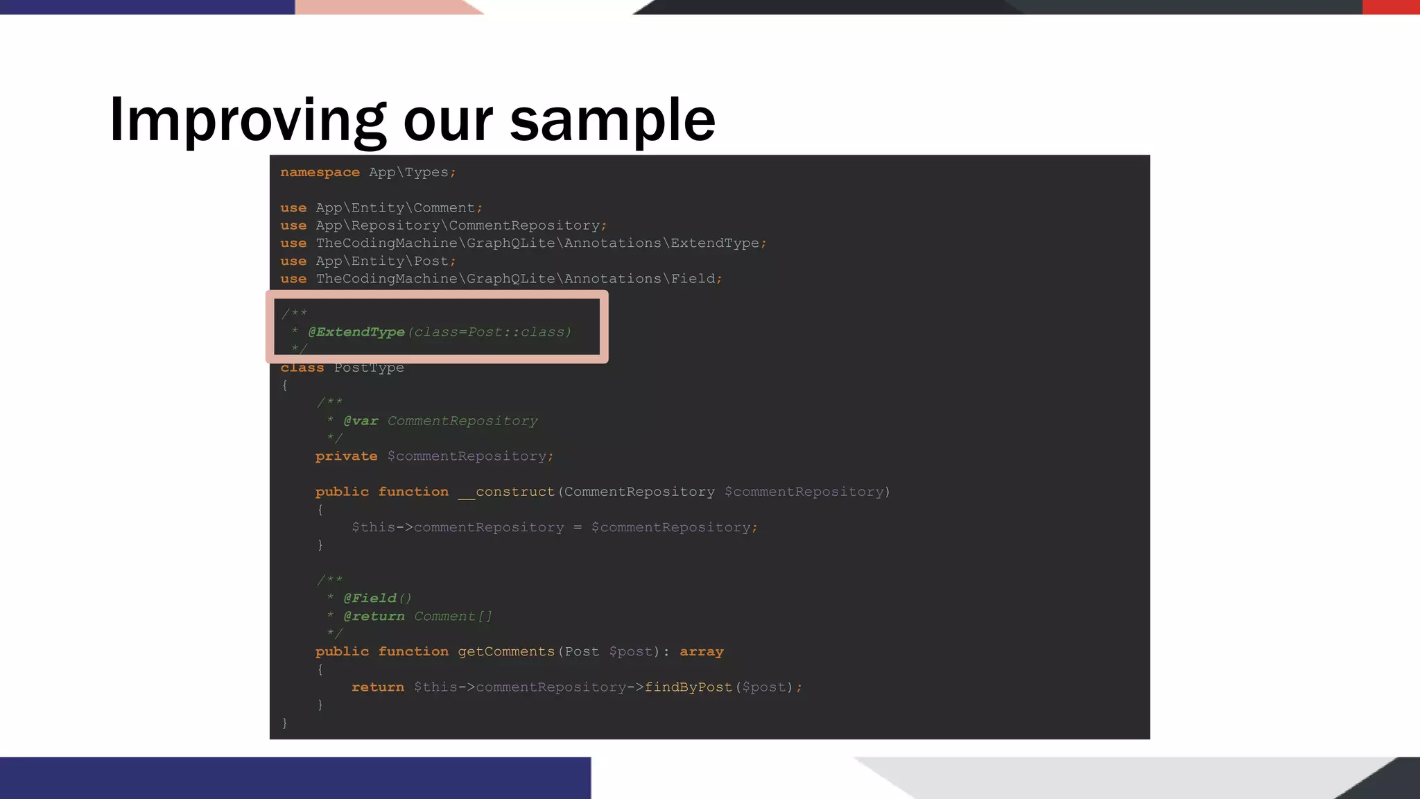 Improving our sample namespace AppTypes; use AppEntityComment; use AppRepositoryCommentRepository; use TheCodingMachineGraphQLiteAnnotationsExtendType; use AppEntityPost; use TheCodingMachineGraphQLiteAnnotationsField; /** * @ExtendType(class=Post::class) */ class PostType { /** * @var CommentRepository */ private $commentRepository; public function __construct(CommentRepository $commentRepository) { $this->commentRepository = $commentRepository; } /** * @Field() * @return Comment[] */ public function getComments(Post $post): array { return $this->commentRepository->findByPost($post); } } 