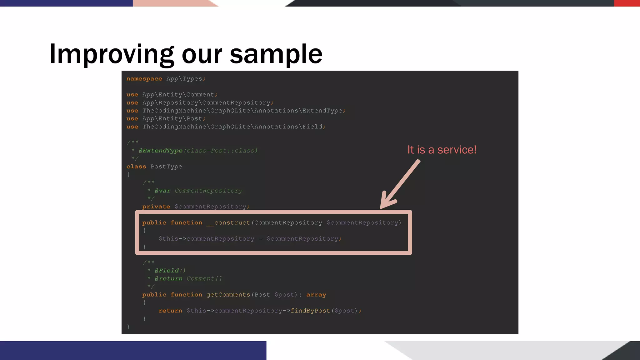 Improving our sample namespace AppTypes; use AppEntityComment; use AppRepositoryCommentRepository; use TheCodingMachineGraphQLiteAnnotationsExtendType; use AppEntityPost; use TheCodingMachineGraphQLiteAnnotationsField; /** * @ExtendType(class=Post::class) */ class PostType { /** * @var CommentRepository */ private $commentRepository; public function __construct(CommentRepository $commentRepository) { $this->commentRepository = $commentRepository; } /** * @Field() * @return Comment[] */ public function getComments(Post $post): array { return $this->commentRepository->findByPost($post); } } It is a service! 