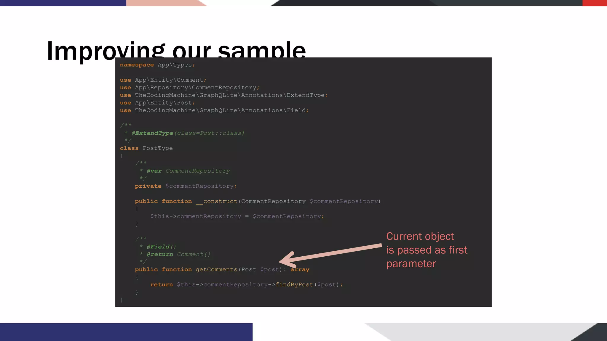 Improving our samplenamespace AppTypes; use AppEntityComment; use AppRepositoryCommentRepository; use TheCodingMachineGraphQLiteAnnotationsExtendType; use AppEntityPost; use TheCodingMachineGraphQLiteAnnotationsField; /** * @ExtendType(class=Post::class) */ class PostType { /** * @var CommentRepository */ private $commentRepository; public function __construct(CommentRepository $commentRepository) { $this->commentRepository = $commentRepository; } /** * @Field() * @return Comment[] */ public function getComments(Post $post): array { return $this->commentRepository->findByPost($post); } } Current object is passed as first parameter 
