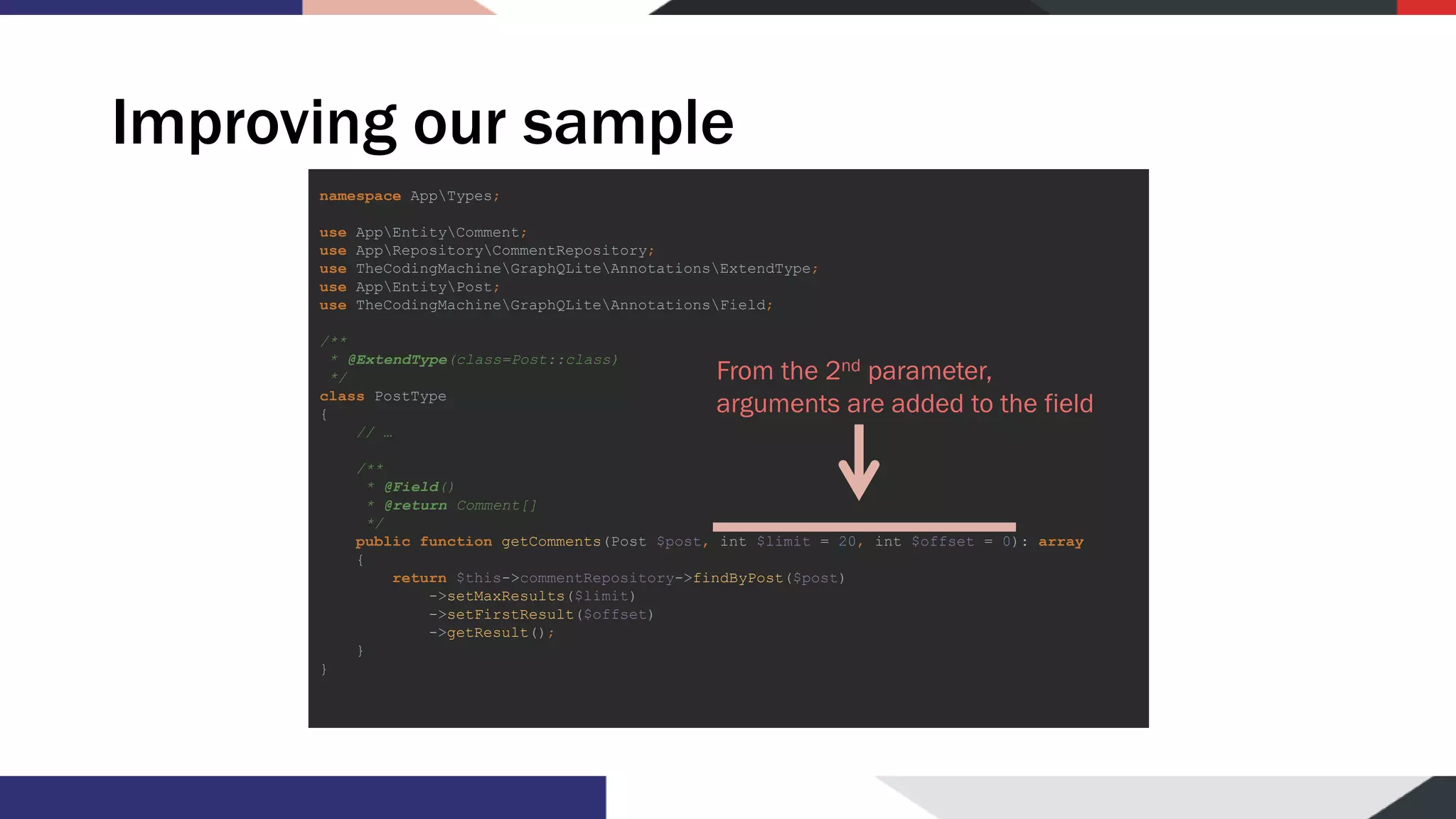 Improving our sample namespace AppTypes; use AppEntityComment; use AppRepositoryCommentRepository; use TheCodingMachineGraphQLiteAnnotationsExtendType; use AppEntityPost; use TheCodingMachineGraphQLiteAnnotationsField; /** * @ExtendType(class=Post::class) */ class PostType { // … /** * @Field() * @return Comment[] */ public function getComments(Post $post, int $limit = 20, int $offset = 0): array { return $this->commentRepository->findByPost($post) ->setMaxResults($limit) ->setFirstResult($offset) ->getResult(); } } From the 2nd parameter, arguments are added to the field 