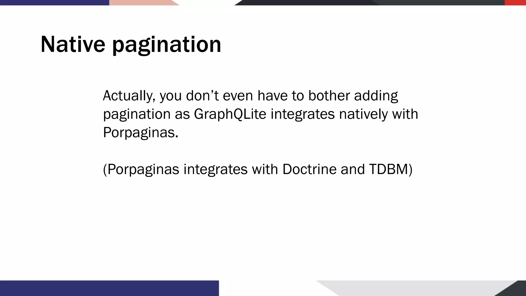 Native pagination Actually, you don’t even have to bother adding pagination as GraphQLite integrates natively with Porpaginas. (Porpaginas integrates with Doctrine and TDBM) 