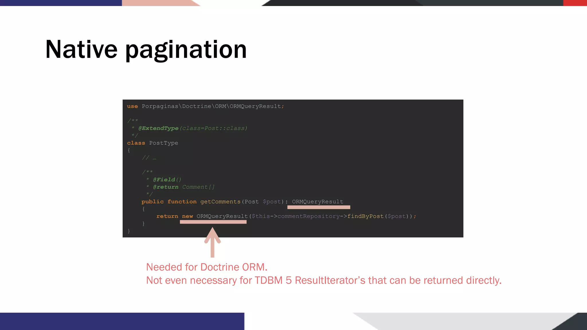 Native pagination use PorpaginasDoctrineORMORMQueryResult; /** * @ExtendType(class=Post::class) */ class PostType { // … /** * @Field() * @return Comment[] */ public function getComments(Post $post): ORMQueryResult { return new ORMQueryResult($this->commentRepository->findByPost($post)); } } Needed for Doctrine ORM. Not even necessary for TDBM 5 ResultIterator’s that can be returned directly. 