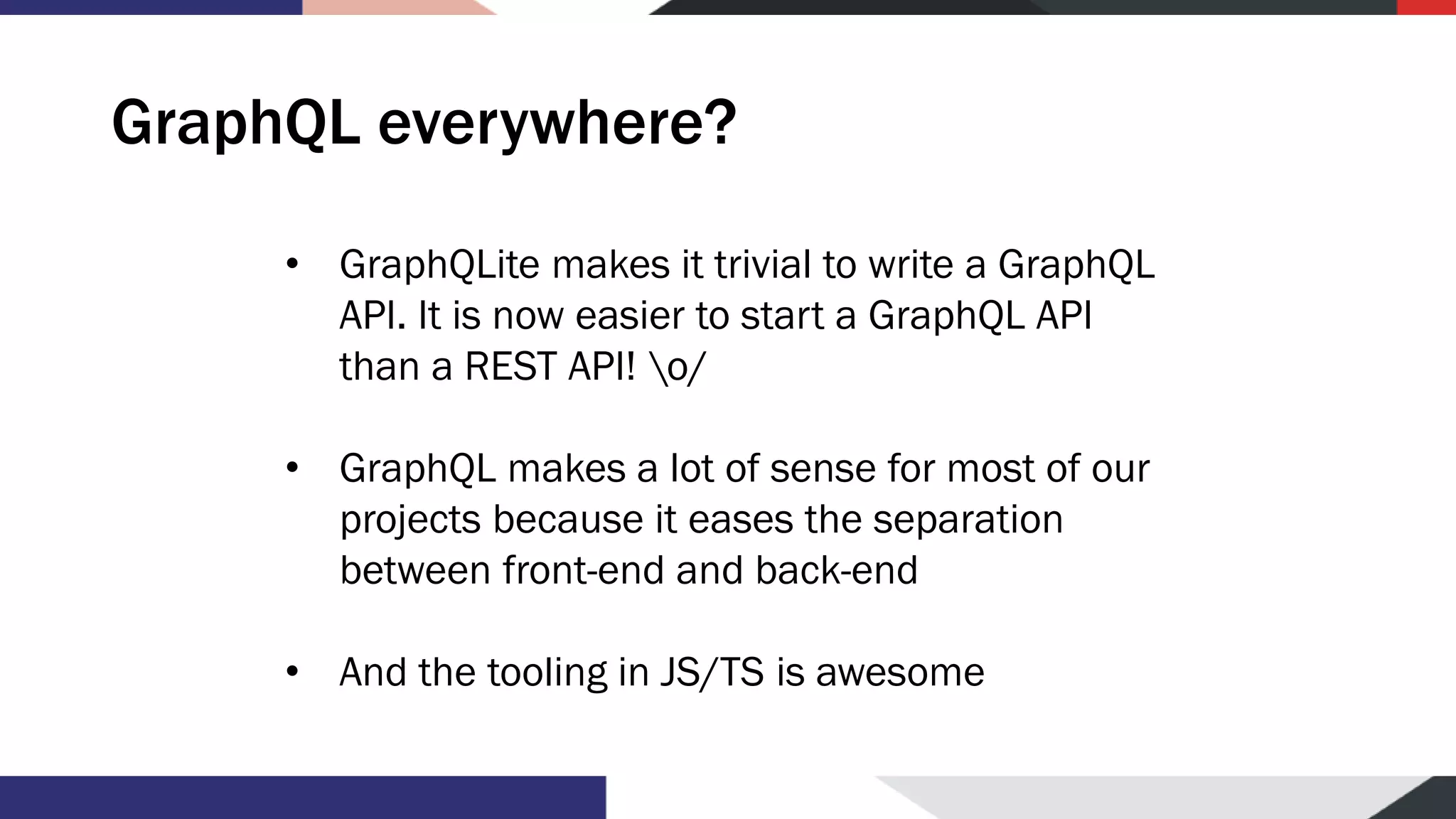 GraphQL everywhere? • GraphQLite makes it trivial to write a GraphQL API. It is now easier to start a GraphQL API than a REST API! o/ • GraphQL makes a lot of sense for most of our projects because it eases the separation between front-end and back-end • And the tooling in JS/TS is awesome 