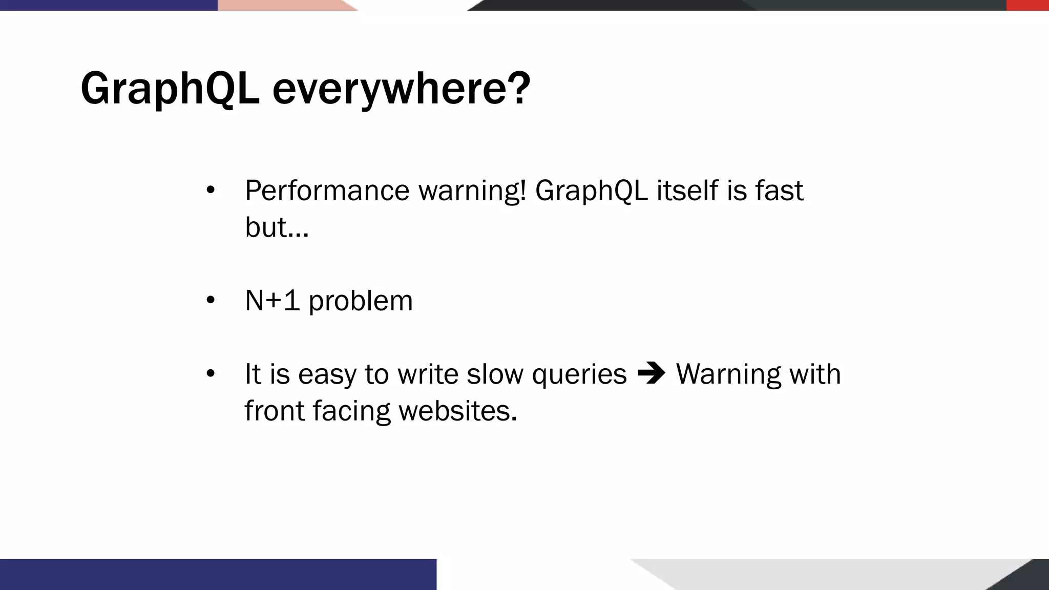 GraphQL everywhere? • Performance warning! GraphQL itself is fast but… • N+1 problem • It is easy to write slow queries ➔ Warning with front facing websites. 