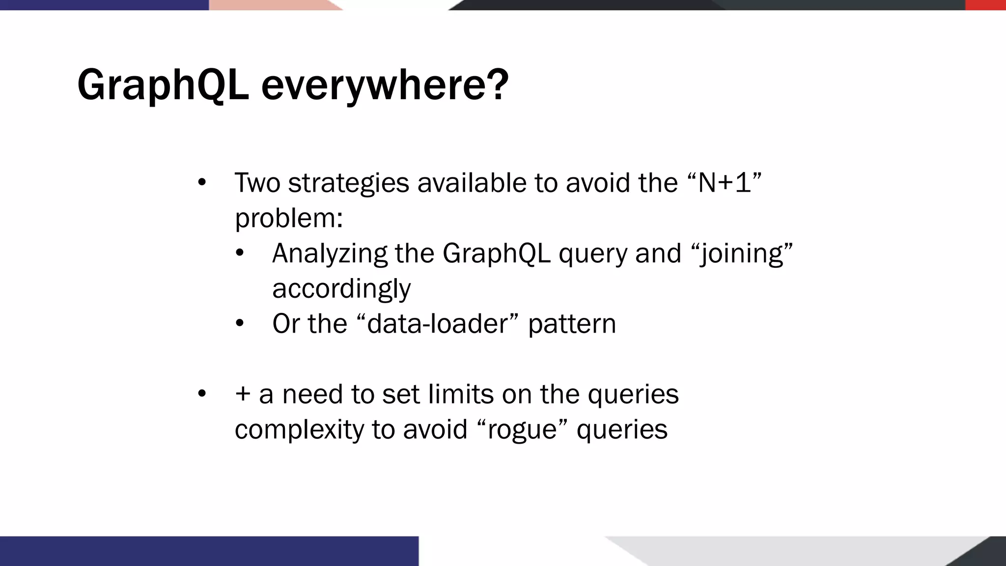 GraphQL everywhere? • Two strategies available to avoid the “N+1” problem: • Analyzing the GraphQL query and “joining” accordingly • Or the “data-loader” pattern • + a need to set limits on the queries complexity to avoid “rogue” queries 
