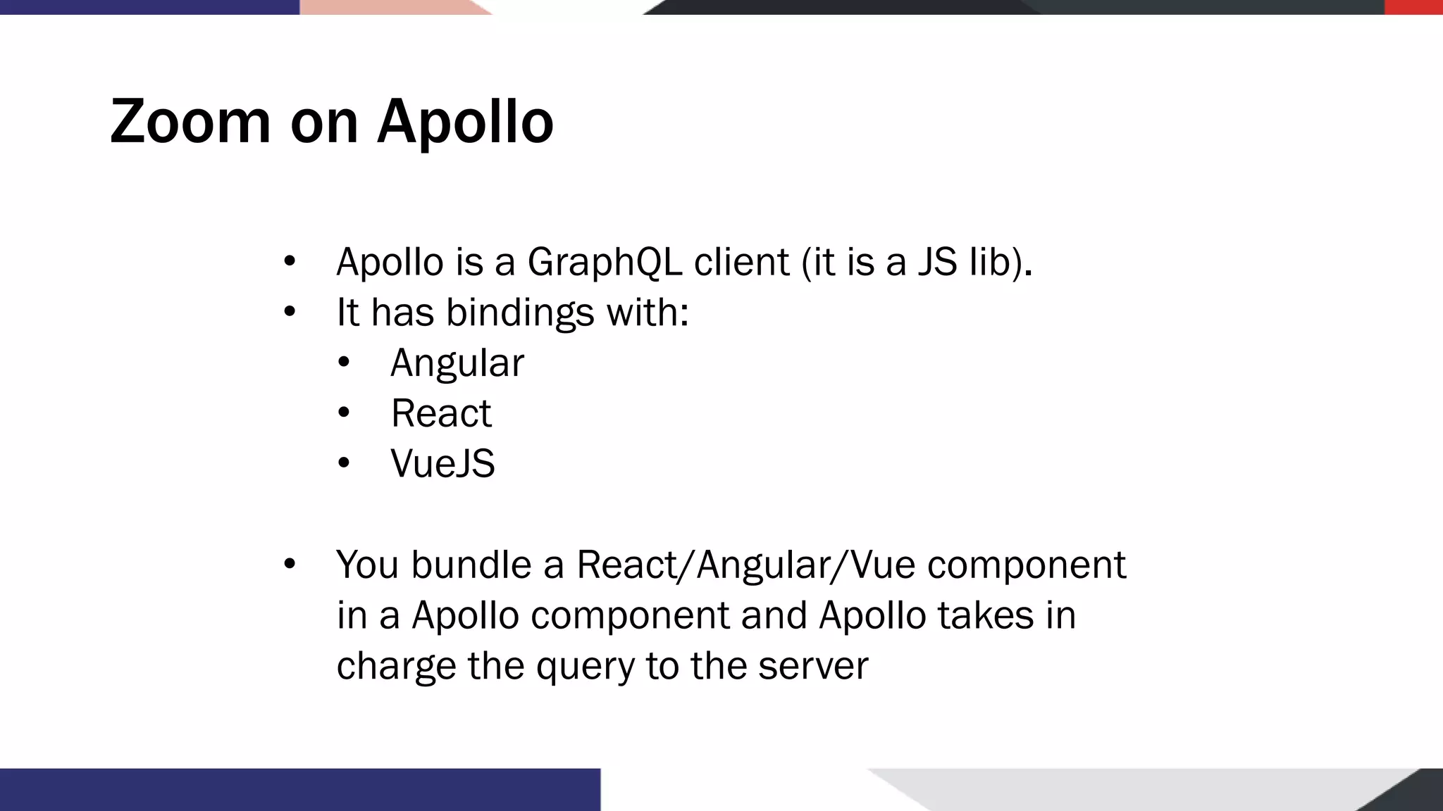 Zoom on Apollo • Apollo is a GraphQL client (it is a JS lib). • It has bindings with: • Angular • React • VueJS • You bundle a React/Angular/Vue component in a Apollo component and Apollo takes in charge the query to the server 