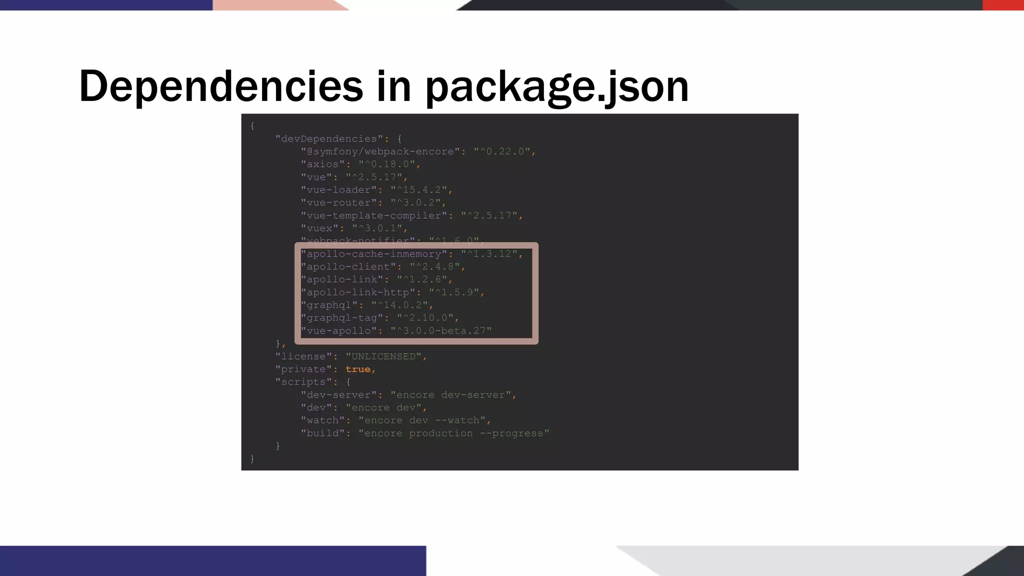 Dependencies in package.json { "devDependencies": { "@symfony/webpack-encore": "^0.22.0", "axios": "^0.18.0", "vue": "^2.5.17", "vue-loader": "^15.4.2", "vue-router": "^3.0.2", "vue-template-compiler": "^2.5.17", "vuex": "^3.0.1", "webpack-notifier": "^1.6.0", "apollo-cache-inmemory": "^1.3.12", "apollo-client": "^2.4.8", "apollo-link": "^1.2.6", "apollo-link-http": "^1.5.9", "graphql": "^14.0.2", "graphql-tag": "^2.10.0", "vue-apollo": "^3.0.0-beta.27" }, "license": "UNLICENSED", "private": true, "scripts": { "dev-server": "encore dev-server", "dev": "encore dev", "watch": "encore dev --watch", "build": "encore production --progress" } } 